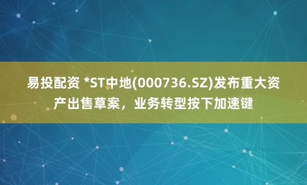易投配资 *ST中地(000736.SZ)发布重大资产出售草案，业务转型按下加速键