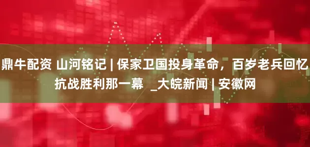 鼎牛配资 山河铭记 | 保家卫国投身革命，百岁老兵回忆抗战胜利那一幕  _大皖新闻 | 安徽网