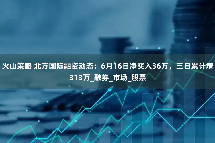 火山策略 北方国际融资动态：6月16日净买入36万，三日累计增313万_融券_市场_股票