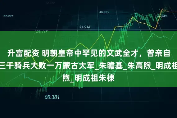 升富配资 明朝皇帝中罕见的文武全才，曾亲自率领三千骑兵大败一万蒙古大军_朱瞻基_朱高煦_明成祖朱棣