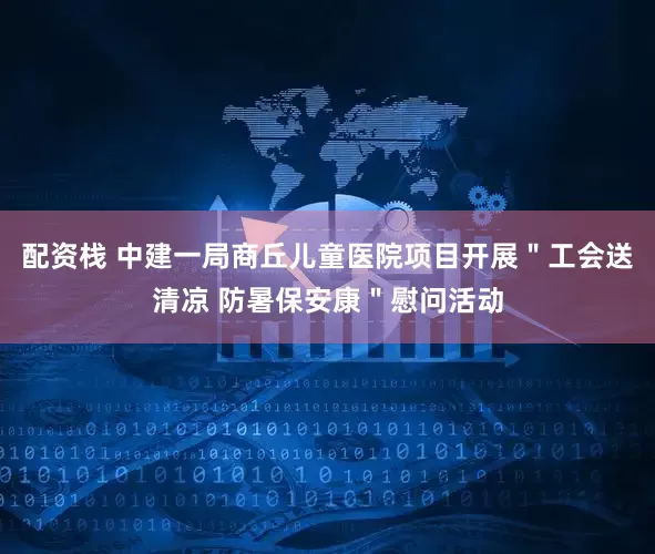 配资栈 中建一局商丘儿童医院项目开展＂工会送清凉 防暑保安康＂慰问活动