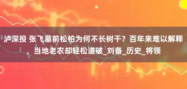 泸深投 张飞墓前松柏为何不长树干？百年来难以解释，当地老农却轻松道破_刘备_历史_将领
