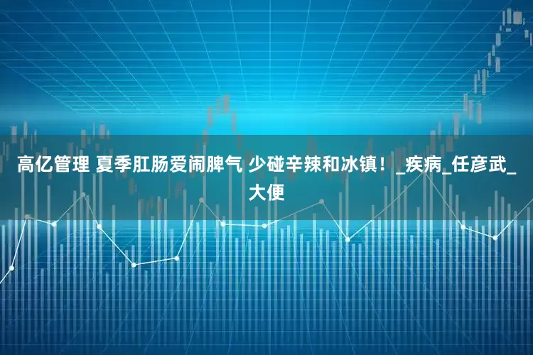 高亿管理 夏季肛肠爱闹脾气 少碰辛辣和冰镇！_疾病_任彦武_大便