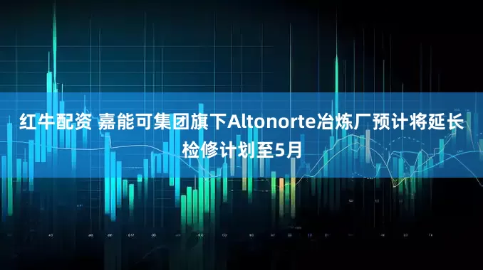 红牛配资 嘉能可集团旗下Altonorte冶炼厂预计将延长检修计划至5月