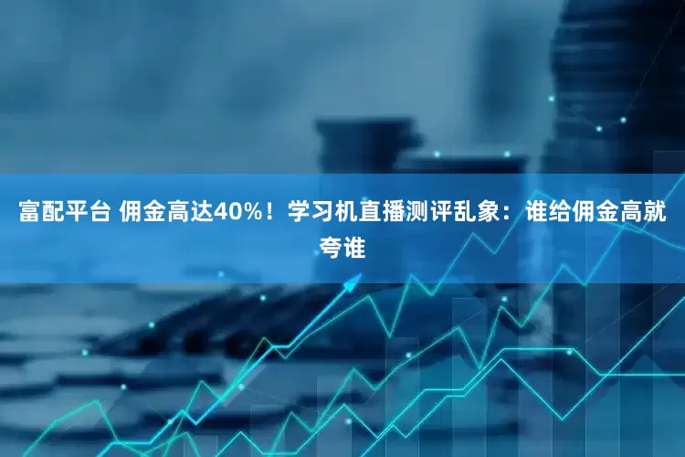 富配平台 佣金高达40%！学习机直播测评乱象：谁给佣金高就夸谁